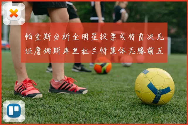 帕金斯分析全明星投票或将首次见证詹姆斯库里杜兰特集体无缘前五