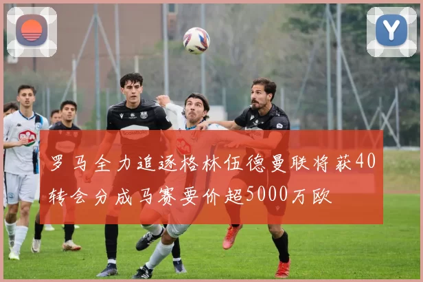 罗马全力追逐格林伍德曼联将获40转会分成马赛要价超5000万欧