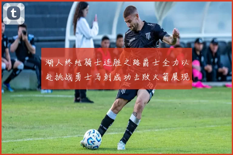 湖人终结骑士连胜之路爵士全力以赴挑战勇士马刺成功击败火箭展现实力