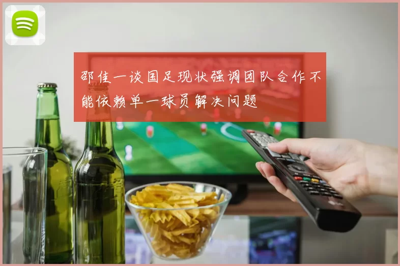 邵佳一谈国足现状强调团队合作不能依赖单一球员解决问题