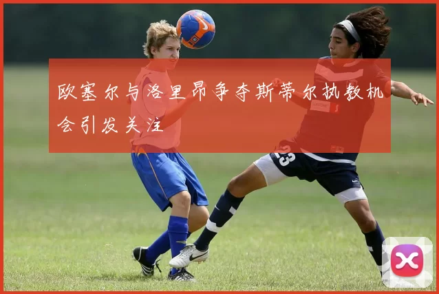 欧塞尔与洛里昂争夺斯蒂尔执教机会引发关注
