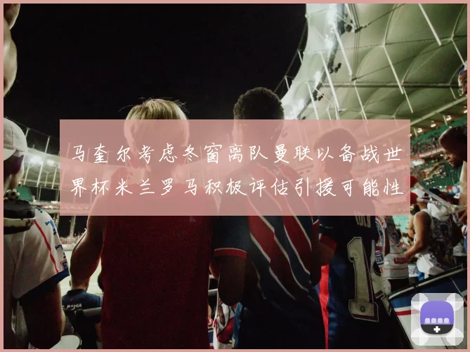 马奎尔考虑冬窗离队曼联以备战世界杯米兰罗马积极评估引援可能性